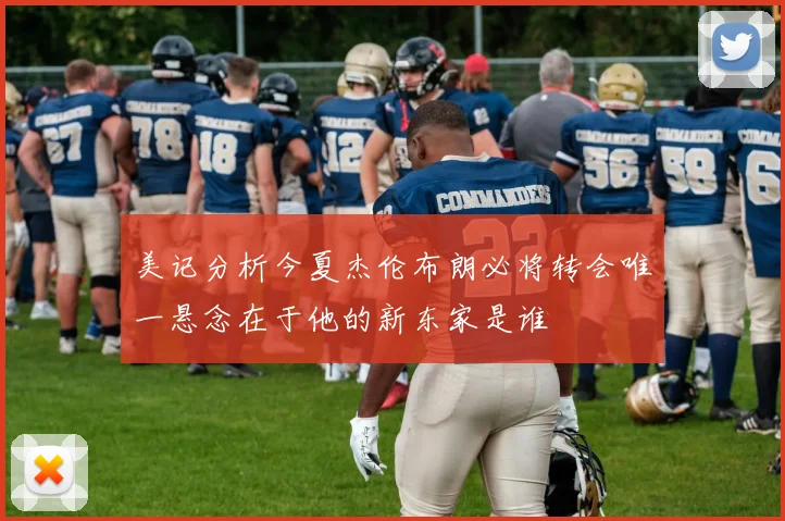 美记分析今夏杰伦布朗必将转会唯一悬念在于他的新东家是谁