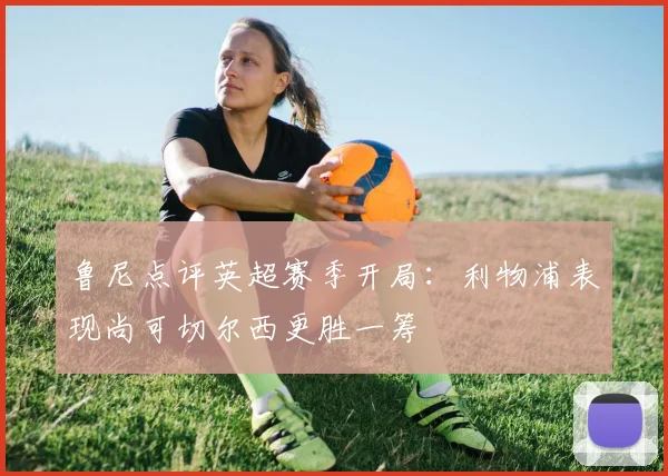 鲁尼点评英超赛季开局：利物浦表现尚可切尔西更胜一筹