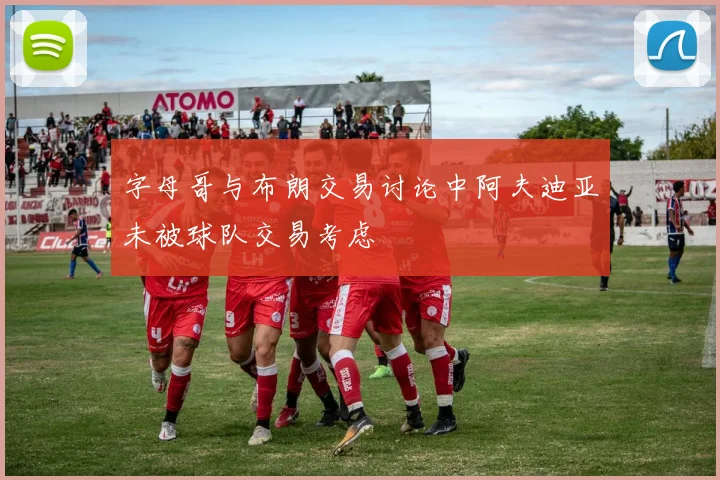 字母哥与布朗交易讨论中阿夫迪亚未被球队交易考虑