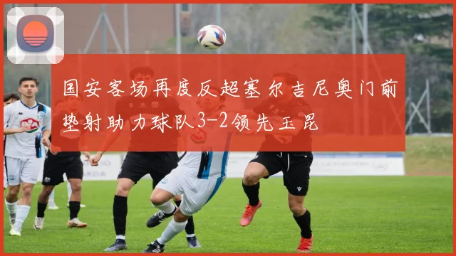 国安客场再度反超塞尔吉尼奥门前垫射助力球队3-2领先玉昆
