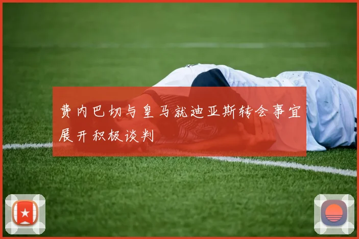 费内巴切与皇马就迪亚斯转会事宜展开积极谈判
