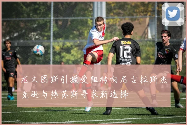 尤文图斯引援受阻转向尼古拉斯杰克逊与热苏斯寻求新选择