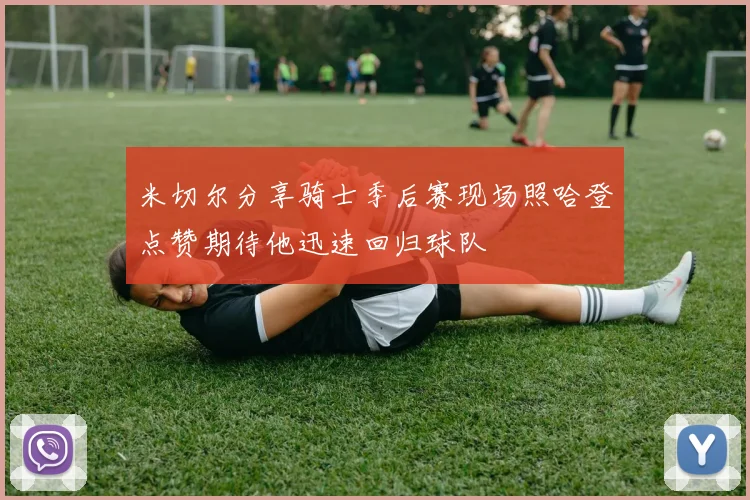 米切尔分享骑士季后赛现场照哈登点赞期待他迅速回归球队