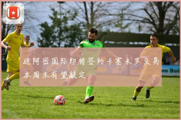 迈阿密国际即将签约卡塞米罗交易本周末有望敲定