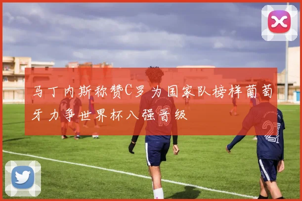 马丁内斯称赞C罗为国家队榜样葡萄牙力争世界杯八强晋级