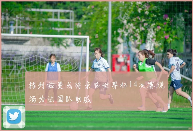 格列兹曼或将亲临世界杯14决赛现场为法国队助威