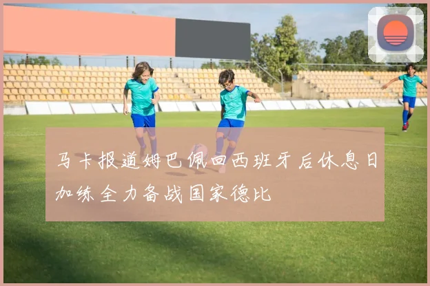 马卡报道姆巴佩回西班牙后休息日加练全力备战国家德比