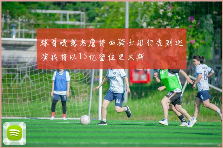 球哥透露老詹将回骑士进行告别巡演我将以15亿留住里夫斯