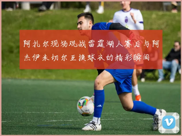 阿扎尔现场观战雷霆湖人赛后与阿杰伊米切尔互换球衣的精彩瞬间
