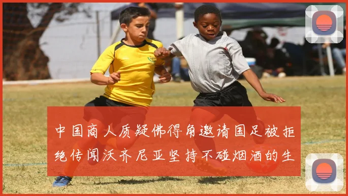中国商人质疑佛得角邀请国足被拒绝传闻沃齐尼亚坚持不碰烟酒的生活方式