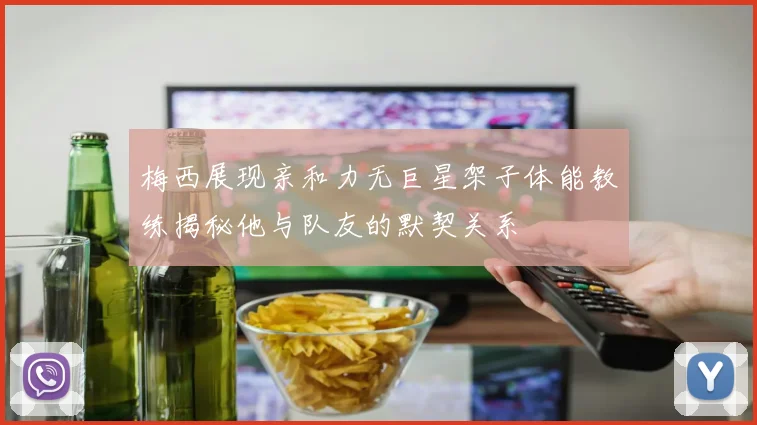 梅西展现亲和力无巨星架子体能教练揭秘他与队友的默契关系