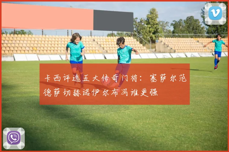 卡西评选五大传奇门将：塞萨尔范德萨切赫诺伊尔布冯谁更强